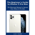 The Beginner's Guide to iPhone 11 Pro Max: The Illustrated Manual to Operate Your iPhone 11 Pro Max