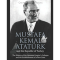 Mustafa Kemal Atatürk and the Republic of Turkey: The History of the Ottoman Empire's Collapse and the Establishment of a New State