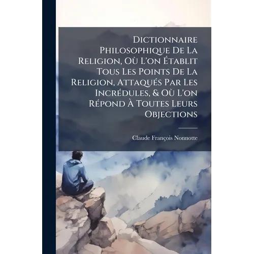 Dictionnaire Philosophique De La Religion, Où L'on Établit Tous Les Points De La Religion, Attaqués Par Les Incrédules, & Où L'on Répond À Toutes Leur
