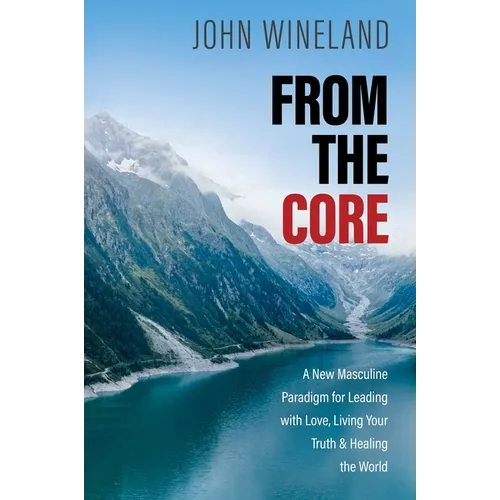 From the Core: A New Masculine Paradigm for Leading with Love, Living Your Truth, and Healing the World