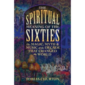 The Spiritual Meaning of the Sixties: The Magic, Myth, and Music of the Decade That Changed the World