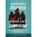 Grieve Like A Mother, Survive Like A Warrior: Stories & Strategies of Healing After Child Loss