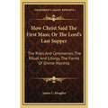 How Christ Said The First Mass; Or The Lord's Last Supper: The Rites And Ceremonies, The Ritual And Liturgy, The Forms Of Divine Worship