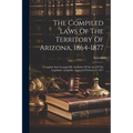 The Compiled Laws Of The Territory Of Arizona, 1864-1877: Compiled And Arranged By Authority Of An Act Of The Legislative Assembly, Approved February