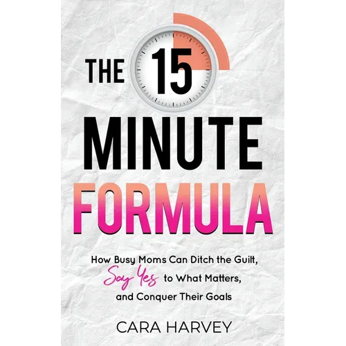 The 15 Minute Formula: How Busy Moms Can Ditch the Guilt, Say Yes to What Matters and Conquer Their Goals