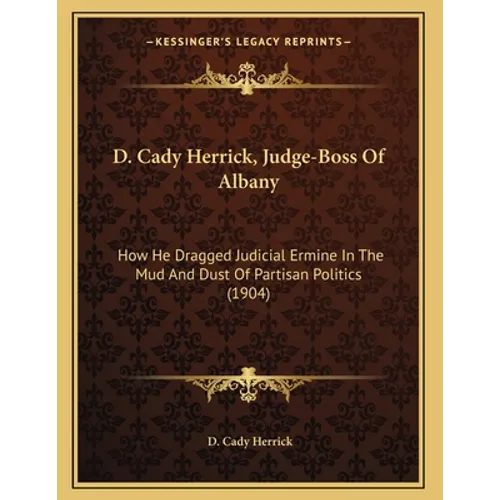 D. Cady Herrick, Judge-Boss Of Albany: How He Dragged Judicial Ermine In The Mud And Dust Of Partisan Politics (1904)