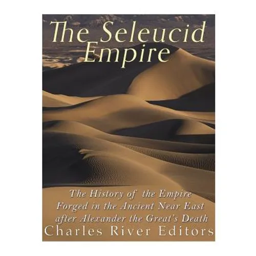 The Seleucid Empire: The History of the Empire Forged in the Ancient Near East After Alexander the Great's Death