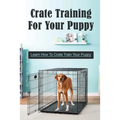 Crate Training For Your Puppy: Learn How To Crate Train Your Puppy: How To Potty Train A Puppy With A Crate