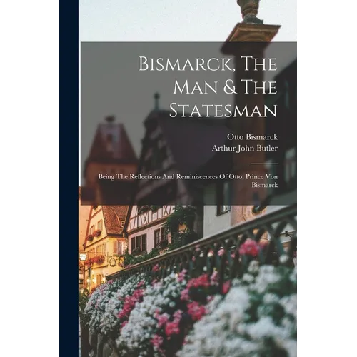 Bismarck, The Man & The Statesman: Being The Reflections And Reminiscences Of Otto, Prince Von Bismarck