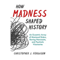 How Madness Shaped History: An Eccentric Array of Maniacal Rulers, Raving Narcissists, and Psychotic Visionaries
