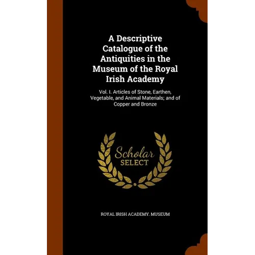 A Descriptive Catalogue of the Antiquities in the Museum of the Royal Irish Academy: Vol. I. Articles of Stone, Earthen, Vegetable, and Animal Materia
