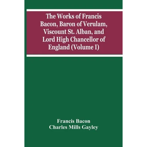 The Works Of Francis Bacon, Baron Of Verulam, Viscount St. Alban, And Lord High Chancellor Of England (Volume I)