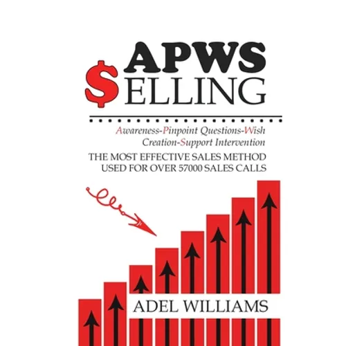 APWS Selling, The Most Effective Sales Method Used for Over 57,000 Sales Calls: A Comprehensive, Step-By-Step Method for Achieving Sales Success in Si