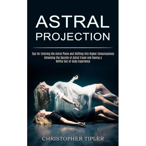 Astral Projection: Unlocking the Secrets of Astral Travel and Having a Willful Out-of-body Experience (Tips for Entering the Astral Plane and Shifting