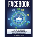 Facebook: The Top 100 Best Ways To Use Facebook For Business, Marketing, & Making Money