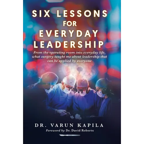 Six Lessons for Everyday Leadership: From the Operating Room Into Everyday Life, What Surgery Taught Me About Leadership That Can Be Applied by Everyo