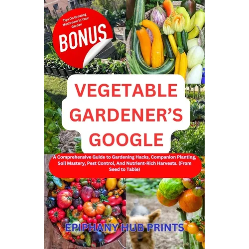 Vegetable Gardener's Google: A Comprehensive Guide to Gardening Hacks, Companion Planting, Soil Mastery, Pest Control, And Nutrient-Rich Harvests.