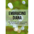 Embracing Diana: The Wisdom and Teachings of the Roman Goddess