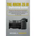 The Nikon Z6 III Definitive Guide: A Step-by-Step Guide for Enthusiasts and Professionals with Basic Operation to Advanced Features Explained for All