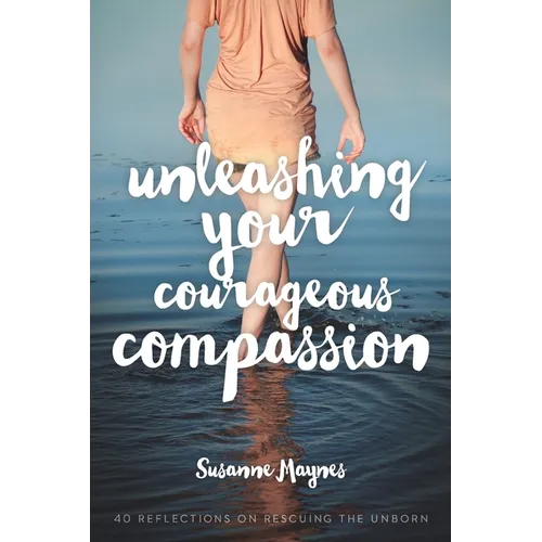 Unleashing Your Courageous Compassion: 40 Reflections on Rescuing the Unborn