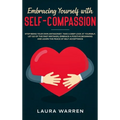 Embracing Yourself with Self-Compassion: Stop Being Your Own Antagonist, Take a Deep Look at Yourself, Let Go of The Past Mistakes, Embrace a Positive