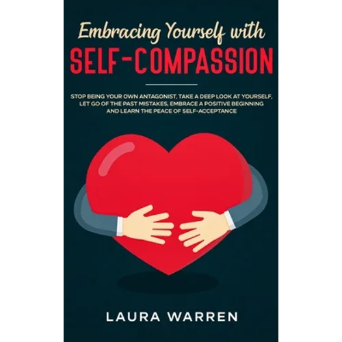 Embracing Yourself with Self-Compassion: Stop Being Your Own Antagonist, Take a Deep Look at Yourself, Let Go of The Past Mistakes, Embrace a Positive
