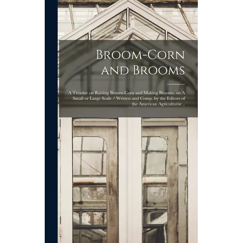 Broom-corn and Brooms: A Treatise on Raising Broom-corn and Making Brooms, on A Small or Large Scale / Written and Comp. by the Editors of th