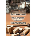Woodworking And Blacksmithing: TOP 35 DIY Outdoor and Indoor Projects for Beginners: (Home Woodworking, Blacksmithing Guide, DIY Projects)