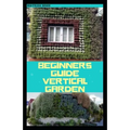 Beginners Guide Vertical Garden: Beginners guides on how to grow vegetables, herbs, different colourful flowers and eddible fruits with little availab