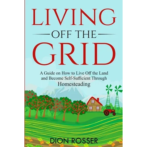 Living off The Grid: A Guide on How to Live Off the Land and Become Self-Sufficient Through Homesteading