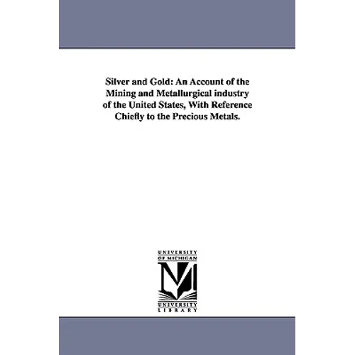 Silver and Gold: An Account of the Mining and Metallurgical industry of the United States, With Reference Chiefly to the Precious Metals.