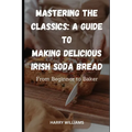 Mastering the Classics: A Guide to Making Delicious Irish Soda Bread: From Beginner to Baker
