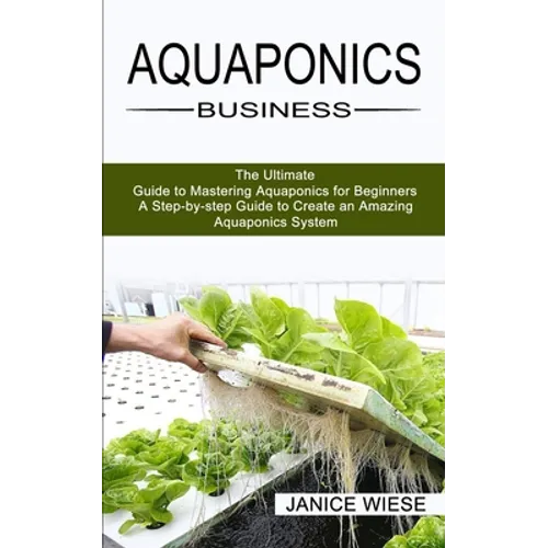 Aquaponics Business: A Step-by-step Guide to Create an Amazing Aquaponics System (The Ultimate Guide to Mastering Aquaponics for Beginners)