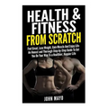Health & Fitness From Scratch: Feel Great, Lose Weight, Gain Muscle And Enjoy Life- An Honest and Thorough Step-by-Step Guide To Get You On Your Way