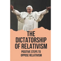 The Dictatorship Of Relativism: Positive Steps To Oppose Relativism: Reign Of Reason