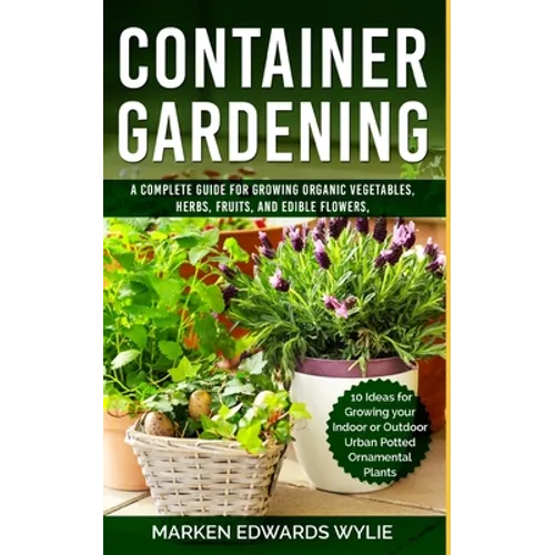 Container Gardening: A Complete Guide for Growing Organic Vegetables, Herbs, Fruits, and Edible Flowers, 10 Ideas for Growing your Indoor o