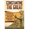 Constantine the Great: A Captivating Guide to the First Christian Roman Emperor and How He Ruled the Roman Empire