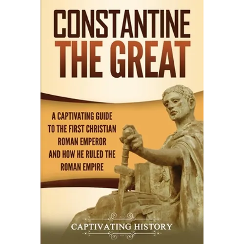 Constantine the Great: A Captivating Guide to the First Christian Roman Emperor and How He Ruled the Roman Empire