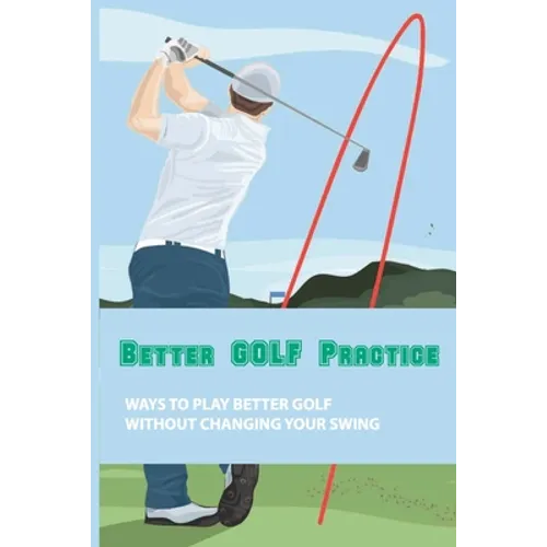 Better Golf Practice: Ways To Play Better Golf Without Changing Your Swing: Steps To Become A Better Golfer