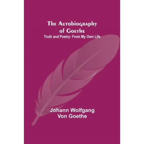 The Autobiography of Goethe; Truth and Poetry: From My Own Life