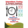 Intermittent Fasting: A Complete Beginners Guide to Intermittent Fasting For Weight Loss, Increased Energy, and A Healthy Life