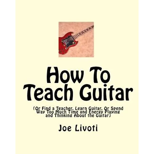 How To Teach Guitar: (Or Find a Teacher, Learn Guitar, Or Spend Way Too Much Time and Energy Playing and Thinking About the Guitar)