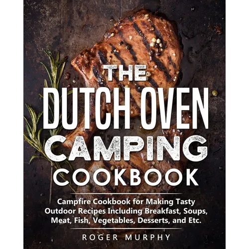 The Dutch Oven Camping Cookbook: Campfire Cookbook for Making Tasty Outdoor Recipes Including Breakfast, Soups, Meat, Fish, Vegetables, Desserts, and