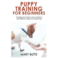 Puppy Training for Beginners: The Beginner's Guide on How To Raise A Well-Behaved, Happy, And Healthy Dog