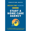 Ditch the Scrubs Presents Start a Homecare Agency: Your Complete Guide to Leaving Bedside Nursing and Starting a Profitable Home Care Agency