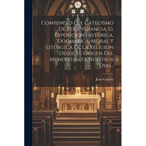 Compendio Del Catecismo De Perseverancia, O, Exposicion Histórica, Dogmática, Moral Y Litúrgica De La Religion Desde El Origen Del Mundo Hasta Nuestro