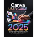 Canva User Guide for Beginners and Seniors: The Ultimate Masterclass for Designing Like a Pro in Canva with Pro Tips, Easy Steps, and Hidden Tricks fo