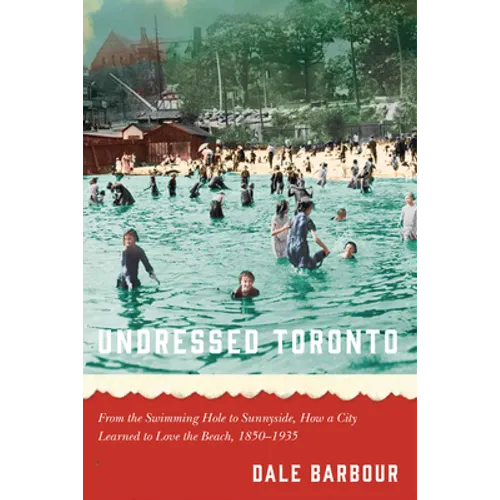 Undressed Toronto: From the Swimming Hole to Sunnyside, How a City Learned to Love the Beach, 1850-1935