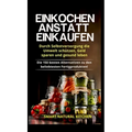 Einkochen anstatt Einkaufen - Durch Selbstversorgung die Umwelt schützen, Geld sparen und gesund leben: Die 150 besten Alternativen zu den beliebteste