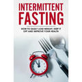 Intermittent Fasting: How To Easily Lose Weight, Keep It Off And Improve Your Health